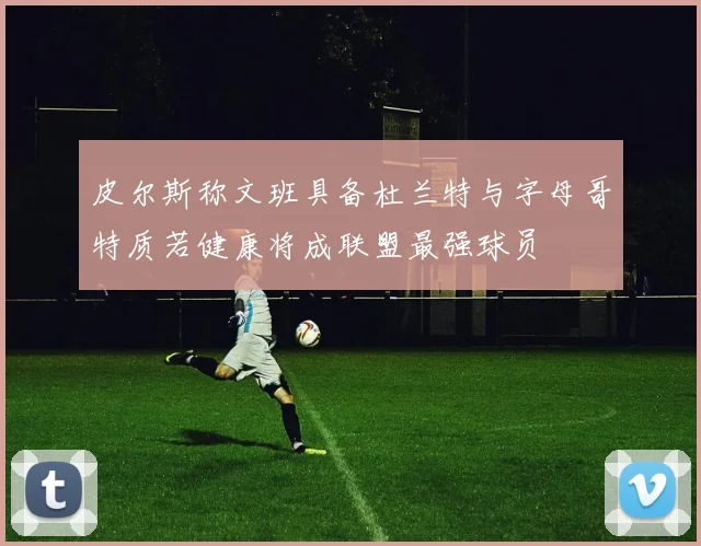 皮尔斯称文班具备杜兰特与字母哥特质若健康将成联盟最强球员