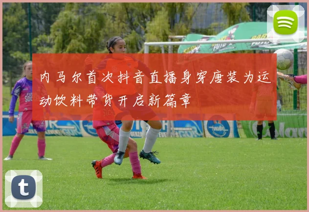 内马尔首次抖音直播身穿唐装为运动饮料带货开启新篇章
