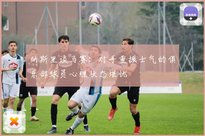 纳斯里谈马赛：对手重振士气的俱乐部球员心理状态堪忧