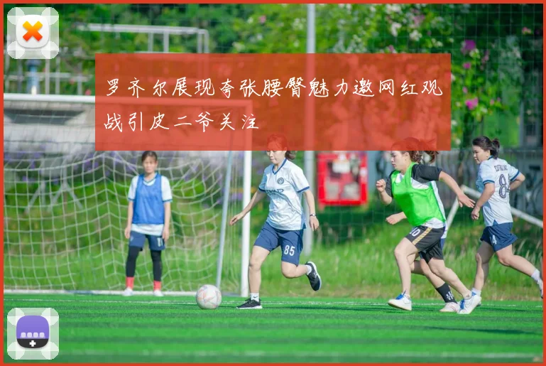 罗齐尔展现夸张腰臀魅力邀网红观战引皮二爷关注