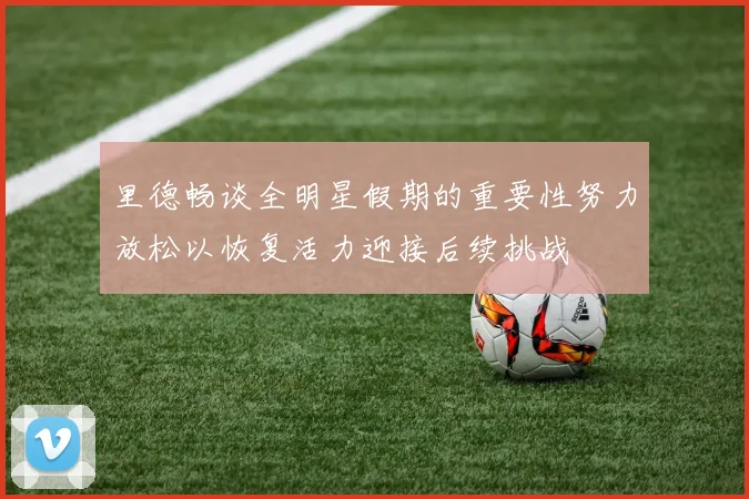 里德畅谈全明星假期的重要性努力放松以恢复活力迎接后续挑战