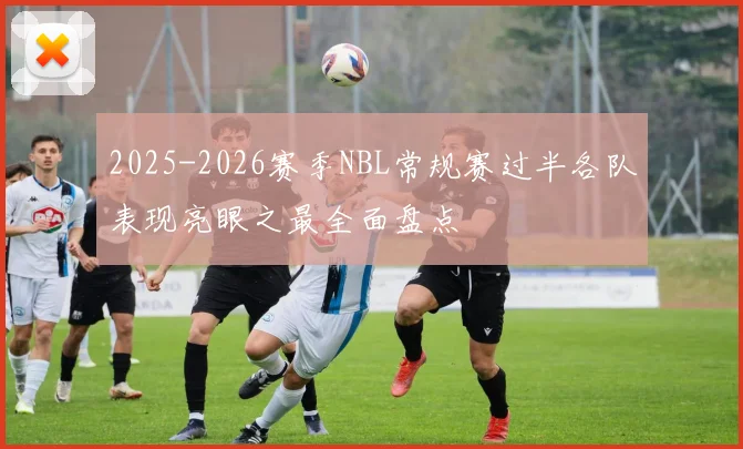 2025-2026赛季NBL常规赛过半各队表现亮眼之最全面盘点
