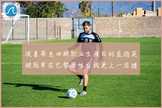 埃基蒂克回顾职业生涯目标直指英超冠军在巴黎磨练自我更上一层楼