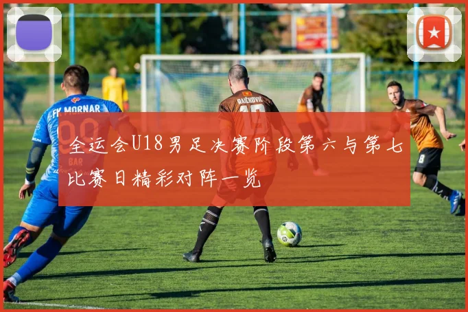 全运会U18男足决赛阶段第六与第七比赛日精彩对阵一览