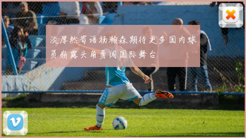 淡厚然寄语杨瀚森期待更多国内球员崭露头角勇闯国际舞台
