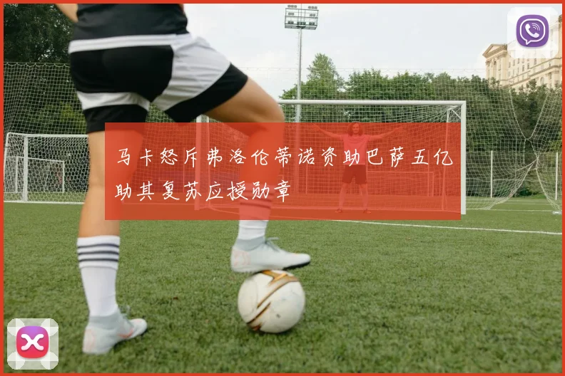 马卡怒斥弗洛伦蒂诺资助巴萨五亿助其复苏应授勋章