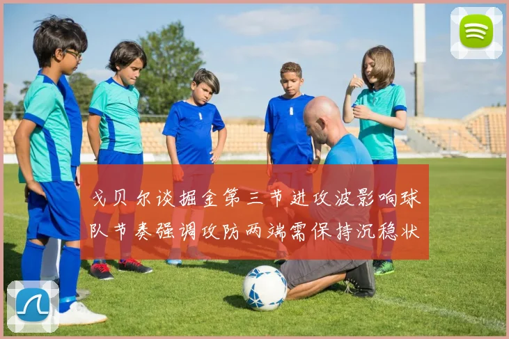 戈贝尔谈掘金第三节进攻波影响球队节奏强调攻防两端需保持沉稳状态