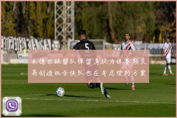 米德尔顿留队保留鸟权为休赛期交易创造机会侠队也在考虑续约方案