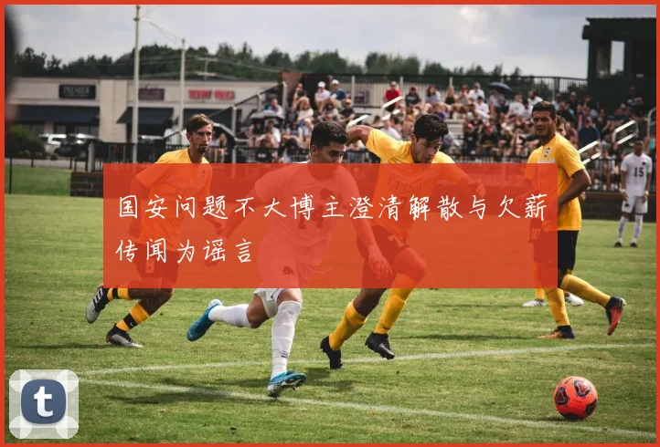 国安问题不大博主澄清解散与欠薪传闻为谣言