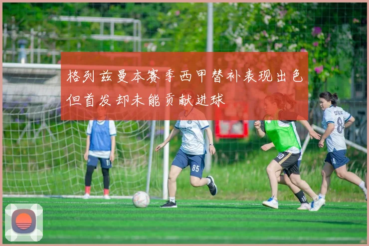 格列兹曼本赛季西甲替补表现出色但首发却未能贡献进球