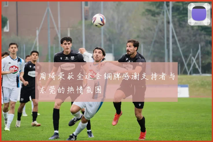周琦荣获全运会铜牌感谢支持者与东莞的热情氛围
