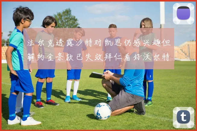 法尔克透露沙特对凯恩仍感兴趣但解约金条款已失效拜仁看好沃尔特马德