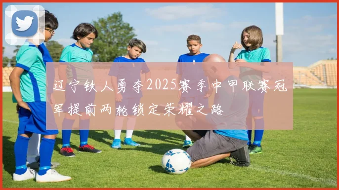 辽宁铁人勇夺2025赛季中甲联赛冠军提前两轮锁定荣耀之路