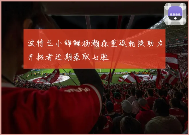 波特兰小锦鲤杨瀚森重返轮换助力开拓者近期豪取七胜