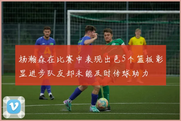 杨瀚森在比赛中表现出色5个篮板彰显进步队友却未能及时传球助力