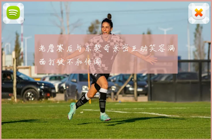 老詹赛后与东契奇亲密互动笑容满面打破不和传闻