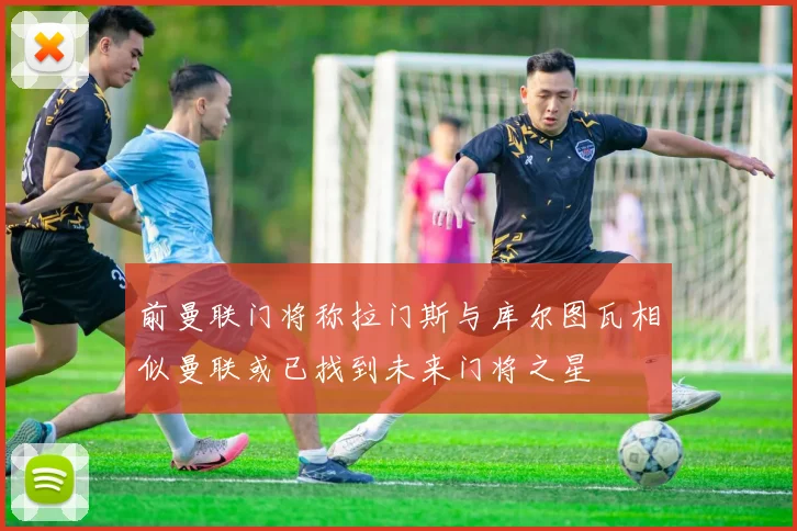 前曼联门将称拉门斯与库尔图瓦相似曼联或已找到未来门将之星