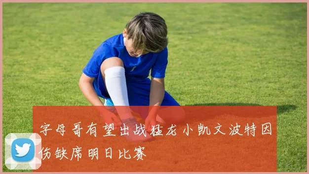 字母哥有望出战猛龙小凯文波特因伤缺席明日比赛