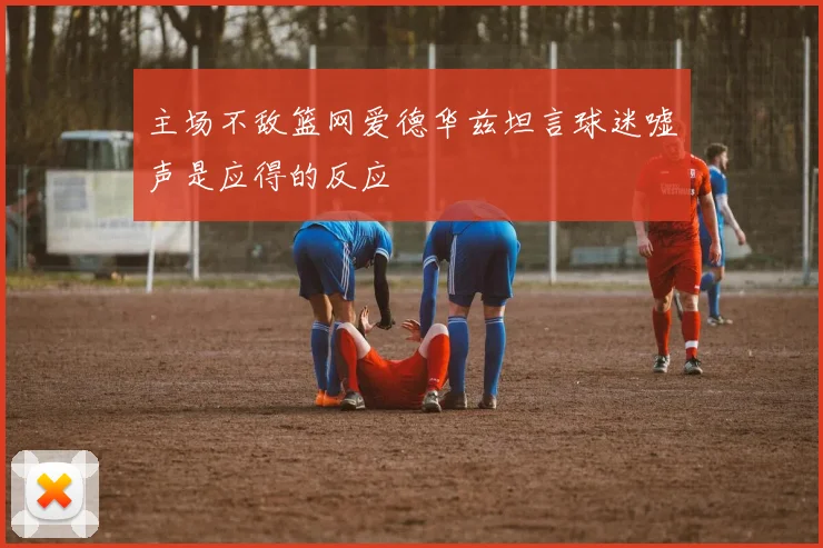 主场不敌篮网爱德华兹坦言球迷嘘声是应得的反应