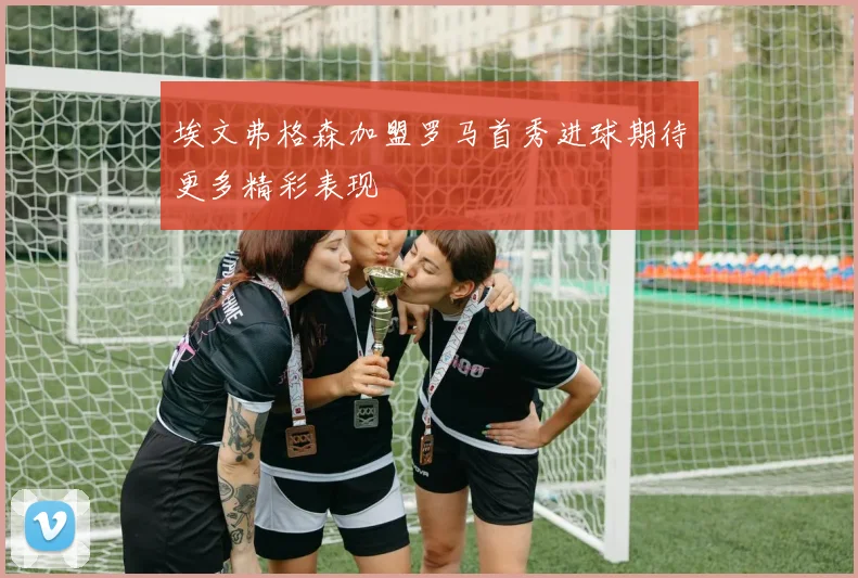 埃文弗格森加盟罗马首秀进球期待更多精彩表现