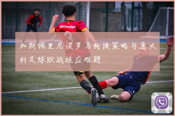 加斯佩里尼谈罗马轮换策略与意大利足球欧战适应难题