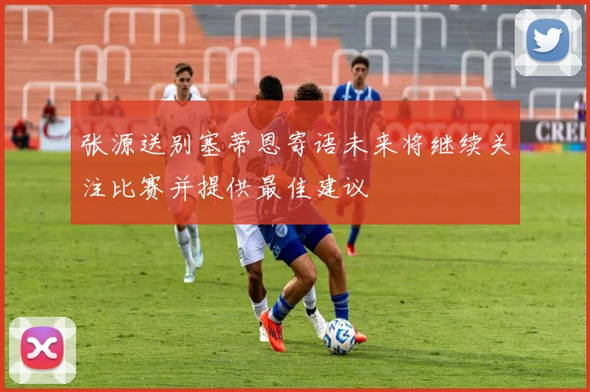 张源送别塞蒂恩寄语未来将继续关注比赛并提供最佳建议