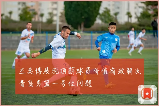王奕博展现顶薪球员价值有效解决青岛男篮一号位问题