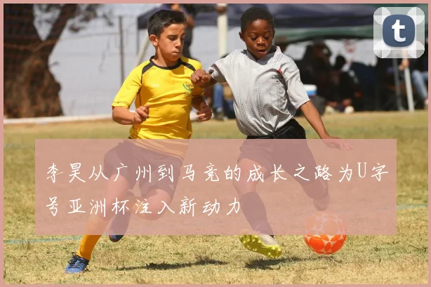 李昊从广州到马竞的成长之路为U字号亚洲杯注入新动力