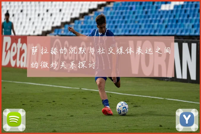 萨拉赫的沉默与社交媒体表达之间的微妙关系探讨