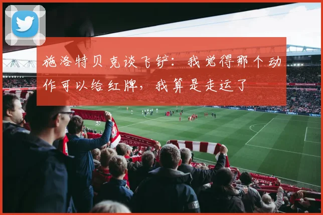 施洛特贝克谈飞铲：我觉得那个动作可以给红牌，我算是走运了