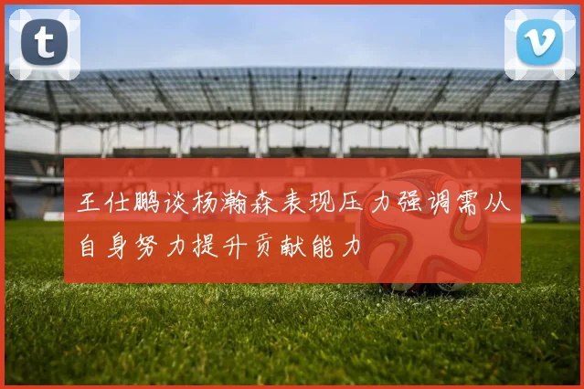 王仕鹏谈杨瀚森表现压力强调需从自身努力提升贡献能力