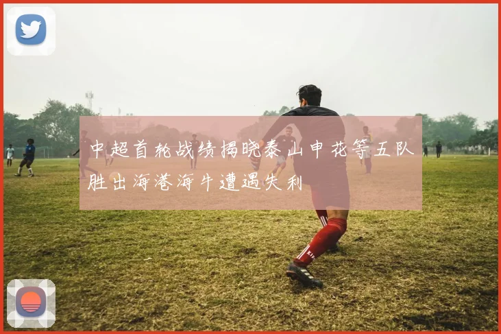 中超首轮战绩揭晓泰山申花等五队胜出海港海牛遭遇失利