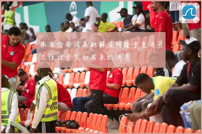弗洛伦蒂诺果断解雇阿隆索皇马员工惊讶于突如其来的消息