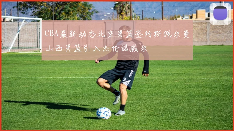 CBA最新动态北京男篮签约斯佩尔曼山西男篮引入杰伦诺威尔