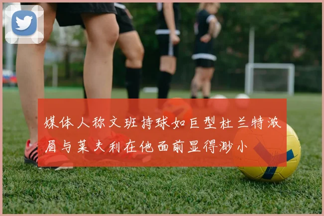 媒体人称文班持球如巨型杜兰特浓眉与莱夫利在他面前显得渺小
