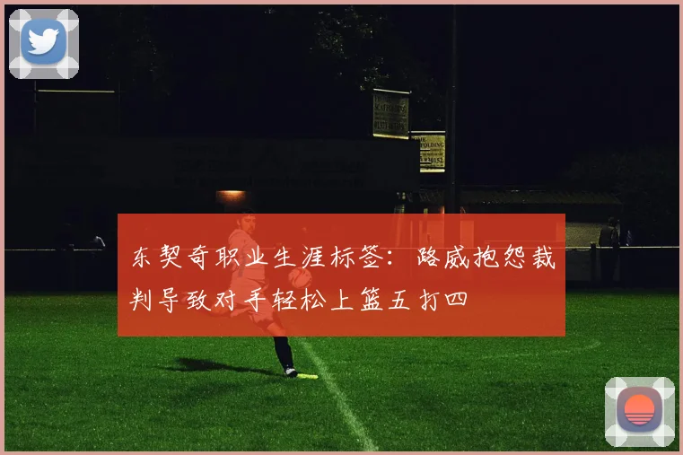 东契奇职业生涯标签：路威抱怨裁判导致对手轻松上篮五打四