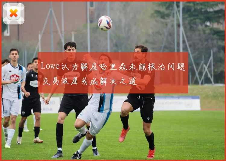 Lowe认为解雇哈里森未能根治问题交易浓眉或成解决之道
