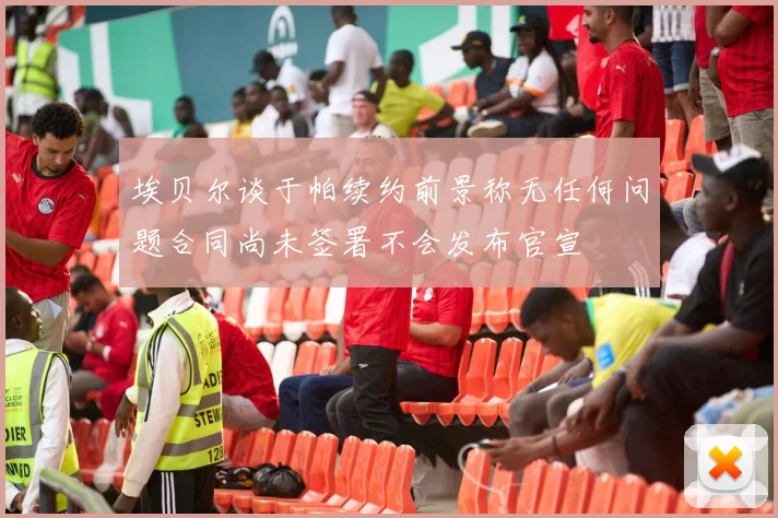 埃贝尔谈于帕续约前景称无任何问题合同尚未签署不会发布官宣