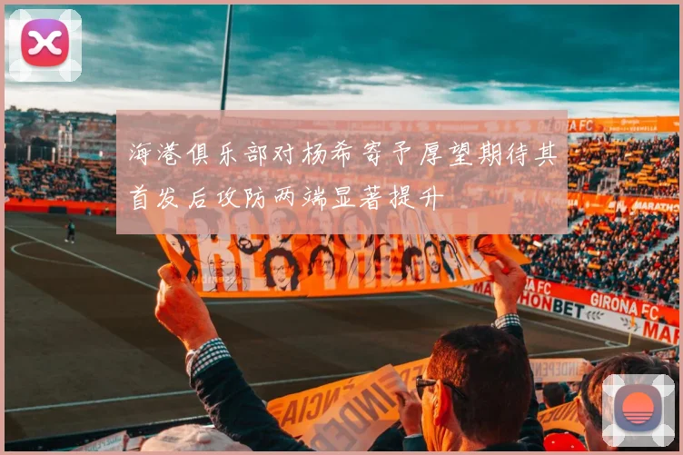 海港俱乐部对杨希寄予厚望期待其首发后攻防两端显著提升