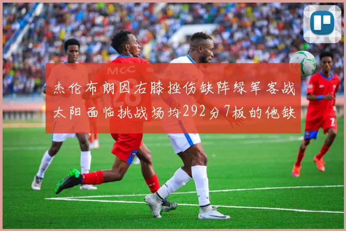 杰伦布朗因右膝挫伤缺阵绿军客战太阳面临挑战场均292分7板的他缺席影响大