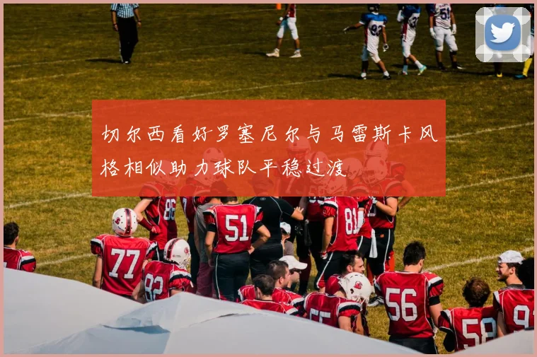 切尔西看好罗塞尼尔与马雷斯卡风格相似助力球队平稳过渡